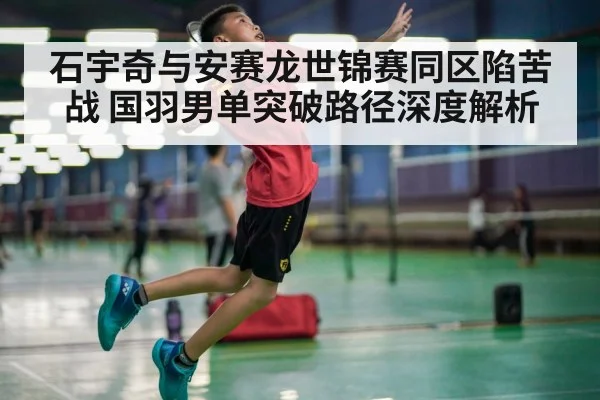 石宇奇与安赛龙世锦赛同区陷苦战 国羽男单突破路径深度解析