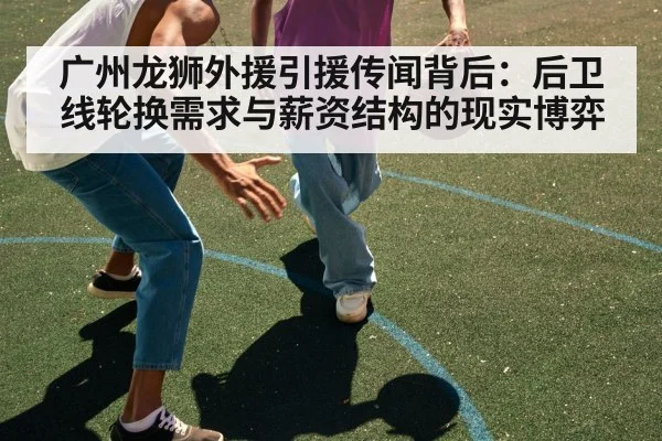 广州龙狮外援引援传闻背后：后卫线轮换需求与薪资结构的现实博弈