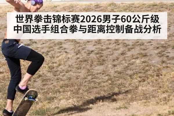 世界拳击锦标赛2026男子60公斤级中国选手组合拳与距离控制备战分析